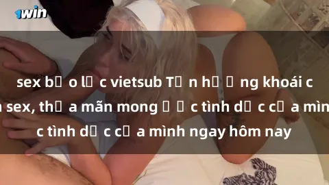 sex bạo lực vietsub Tận hưởng khoái cảm với gái xinh sex, thỏa mãn mong ước tình dục của mình ngay hôm nay