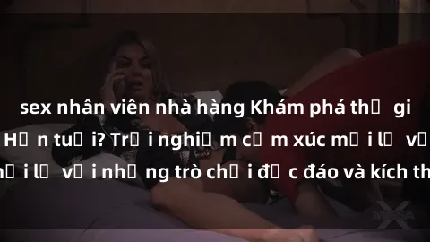 sex nhân viên nhà hàng Khám phá thế giới sex trực tuyến: Hơn tuổi? Trải nghiệm cảm xúc mới lạ với những trò chơi độc đáo và kích thích người lớn