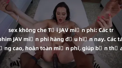 sex không che Tải JAV miễn phí: Các trang web cung cấp phim JAV miễn phí hàng đầu hiện nay. Các tác phẩm chất lượng cao, hoàn toàn miễn phí, giúp bạn thỏa mãn niềm đam mê mà không tốn kém.