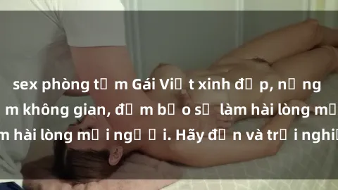 sex phòng tắm Gái Việt xinh đẹp, nồng nàn làm tình say đắm không gian, đảm bảo sẽ làm hài lòng mọi người. Hãy đến và trải nghiệm ngay!