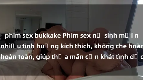 phim sex bukkake Phim sex nữ sinh mới nhất: Trải nghiệm nhiều tình huống kích thích, không che hoàn toàn, giúp thỏa mãn cơn khát tình dục của các bạn trẻ