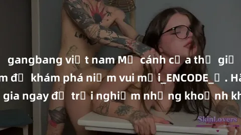 gangbang việt nam Mở cánh cửa thế giới sex MILF Việt Nam để khám phá niềm vui mới_ENCODE_. Hãy tham gia ngay để trải nghiệm những khoảnh khắc đầy kích thích và đam mê.
