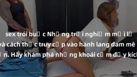 sex trói buộc Những trải nghiệm mới lạ với sex tập thể và cách thức truy cập vào hành lang đam mê của bạn. Hãy khám phá những khoái cảm đầy kích thích với tập thể hấp dẫn!