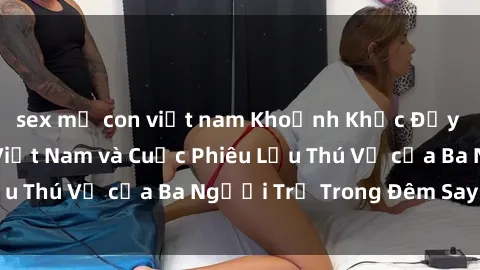 sex mẹ con việt nam Khoảnh Khắc Đầy Kịch Tính: Sex  Việt Nam và Cuộc Phiêu Lưu Thú Vị của Ba Người Trẻ Trong Đêm Say Đắm