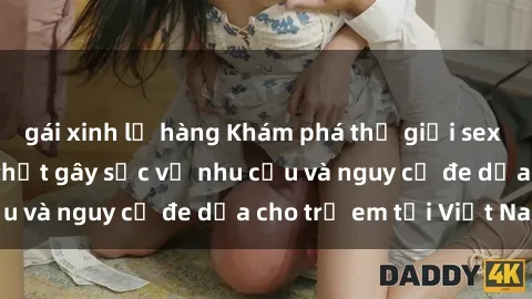 gái xinh lộ hàng Khám phá thế giới sex loli Việt Nam: Sự thật gây sốc về nhu cầu và nguy cơ đe dọa cho trẻ em tại Việt Nam
