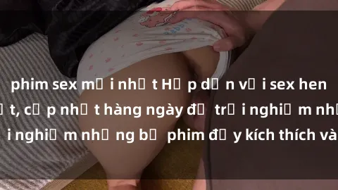 phim sex mới nhất Hấp dẫn với sex hentai vietsub mới nhất, cập nhật hàng ngày để trải nghiệm những bộ phim đầy kích thích và hấp dẫn.