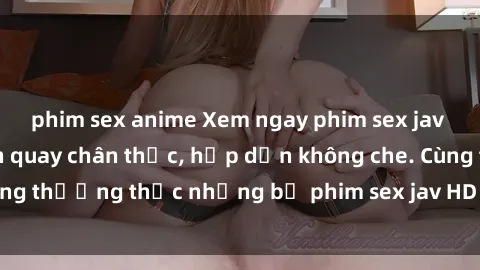 phim sex anime Xem ngay phim sex jav HD với những cảnh quay chân thực, hấp dẫn không che. Cùng thưởng thức những bộ phim sex jav HD hot nhất hiện nay!